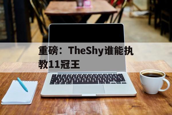 重磅：TheShy谁能执教11冠王的简单介绍|Choice捕鱼官网
